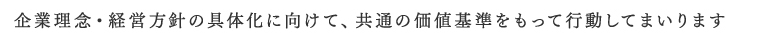 企業理念・経営方針の具体化に向けて、共通の価値基準を持って行動してまいります